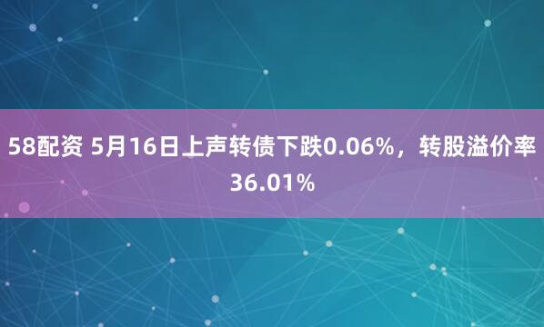 58配资 5月16日上声转债下跌0.06%，转股溢价率36.01%