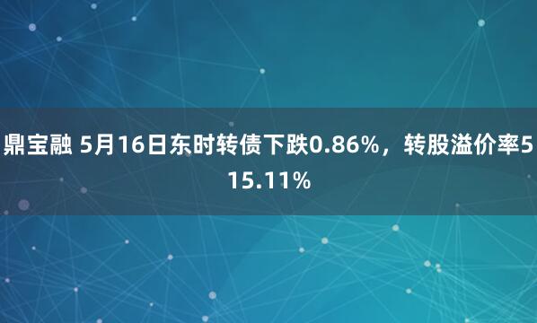 鼎宝融 5月16日东时转债下跌0.86%，转股溢价率515.11%