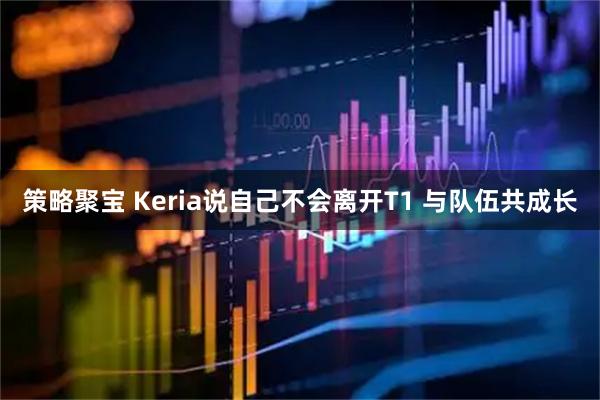策略聚宝 Keria说自己不会离开T1 与队伍共成长