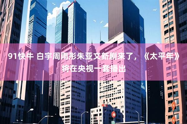 91快牛 白宇周雨彤朱亚文新剧来了，《太平年》将在央视一套播出
