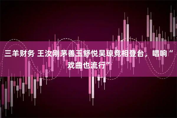 三羊财务 王汝刚茅善玉舒悦吴琼竞相登台，唱响“戏曲也流行”