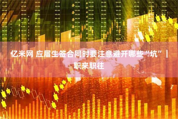 亿米网 应届生签合同时要注意避开哪些“坑” ︳职来职往