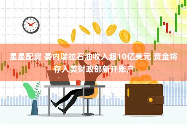 星星配资 委内瑞拉石油收入超10亿美元 资金将存入美财政部新开账户