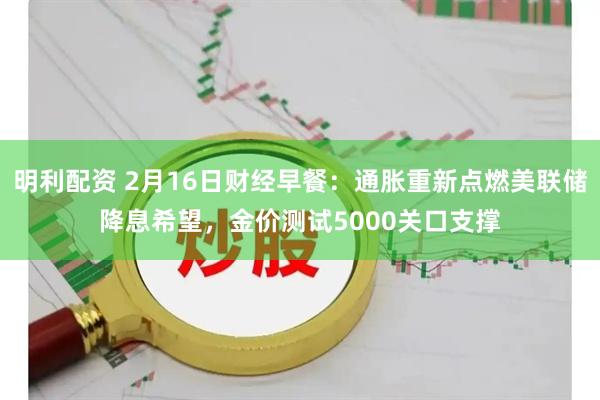 明利配资 2月16日财经早餐：通胀重新点燃美联储降息希望，金价测试5000关口支撑