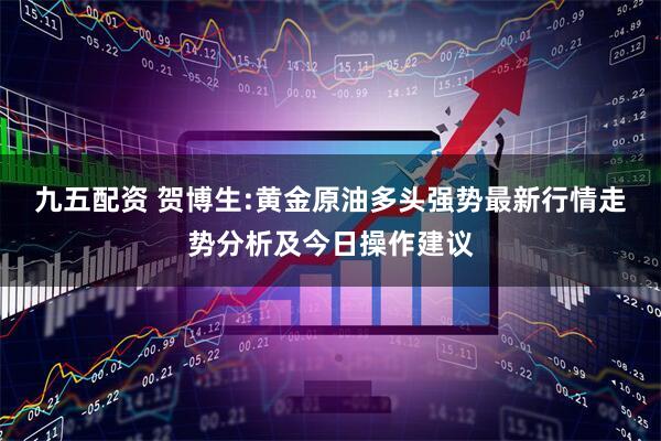 九五配资 贺博生:黄金原油多头强势最新行情走势分析及今日操作建议