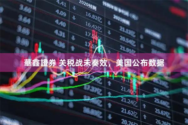 華鑫證券 关税战未奏效，美国公布数据