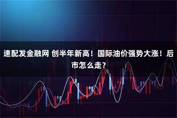 速配发金融网 创半年新高！国际油价强势大涨！后市怎么走？
