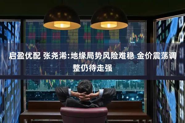 启盈优配 张尧浠:地缘局势风险难稳 金价震荡调整仍待走强