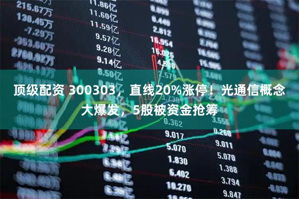 顶级配资 300303，直线20%涨停！光通信概念大爆发，5股被资金抢筹