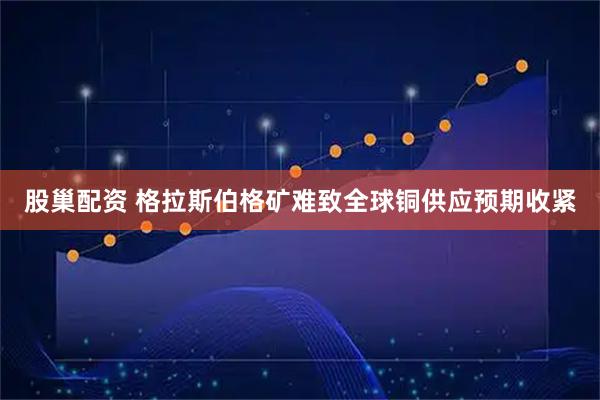 股巢配资 格拉斯伯格矿难致全球铜供应预期收紧