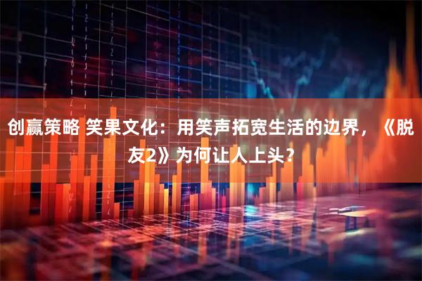 创赢策略 笑果文化：用笑声拓宽生活的边界，《脱友2》为何让人上头？