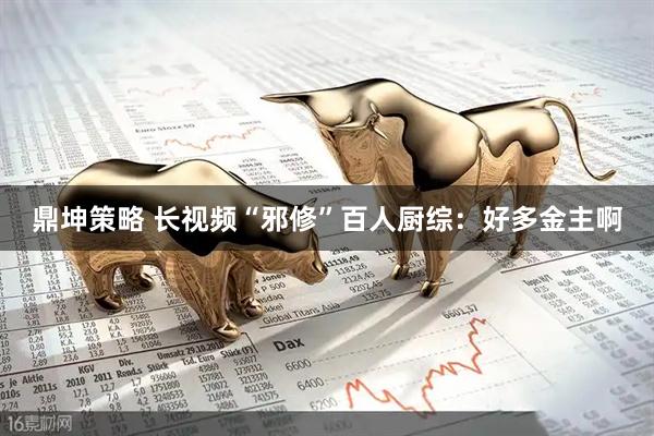 鼎坤策略 长视频“邪修”百人厨综：好多金主啊