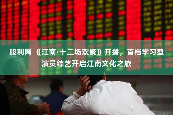 股利网 《江南·十二场欢聚》开播，首档学习型演员综艺开启江南文化之旅